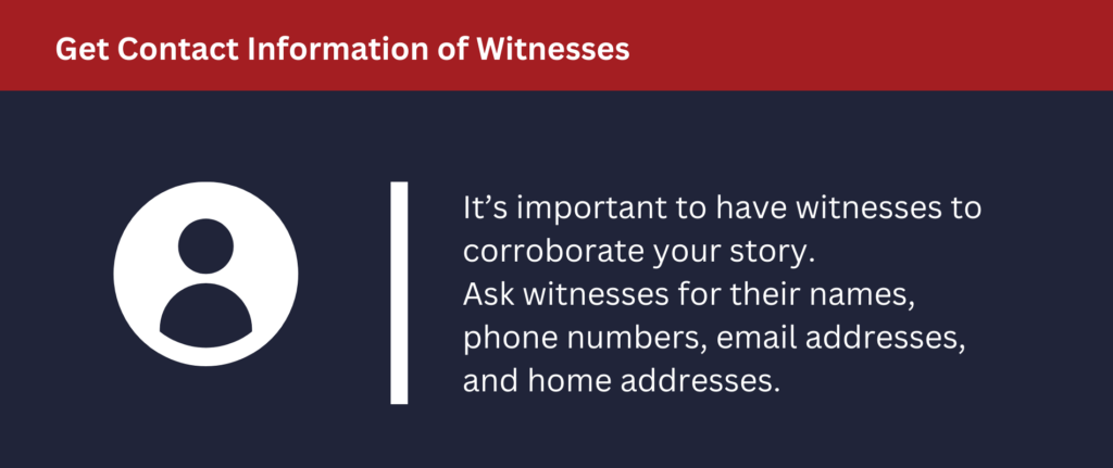 Get Contact Information of Witnesses: It's important to have witnesses to corroborate your story.