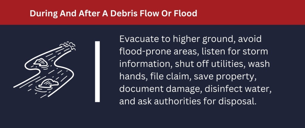 Evacuate to a higher ground and avoid flood-prone areas after a debris flow or flood.