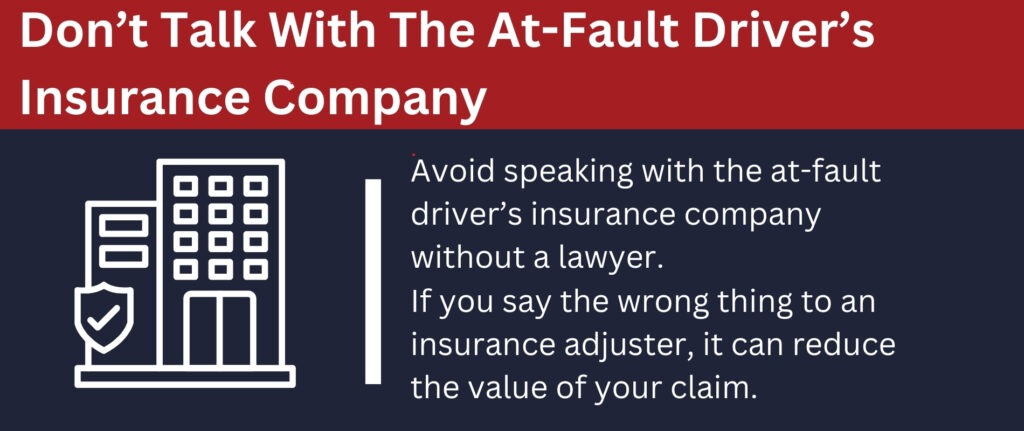 Avoid speaking with the at-fault driver's insurance company without a lawyer.