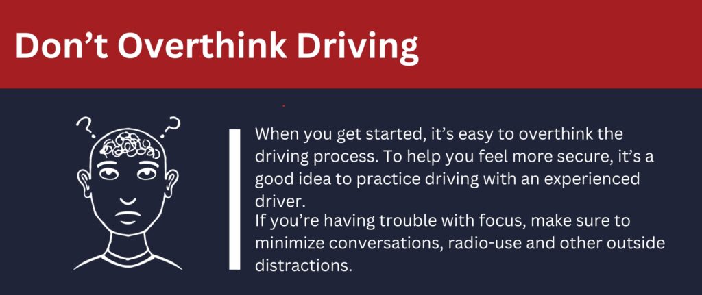 Don't Overthink Driving: To prevent overthinking as you get started, practice driving with an experienced driver.