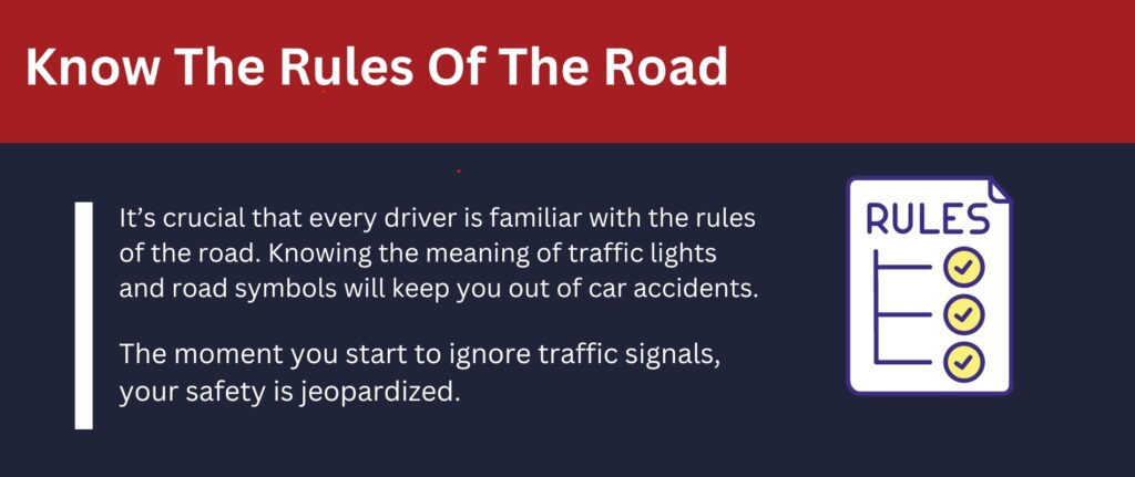 Know the rules of the road: Knowing the meaning of traffic lights and road symbols will keep you out of car accidents.