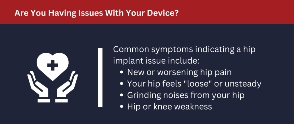 Are You Having Issues With Your Device: Common symptoms indicating implant issues include: new hip pain, feeling loose or unsteady, hip grinding noises, hip or knee weakness.