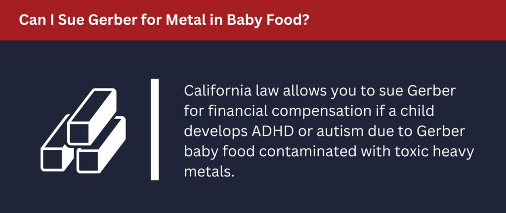 Can I Sue Gerber for Metal in Baby Food: California law allows you to sue Gerber for financial compensation if a child develops ADHD or autism due to Gerber baby food. 
