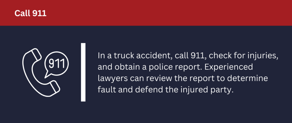 In a truck accident, call 911, check for injuries and obtain a police report.