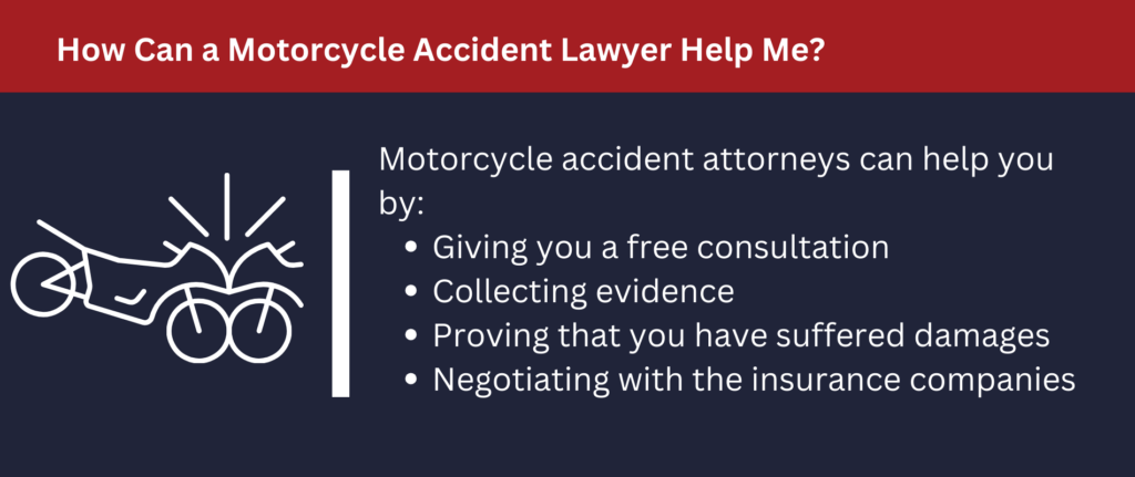 Motorcycle attorneys can give you a free consultation, help you collect evidence and prove you suffered damages.