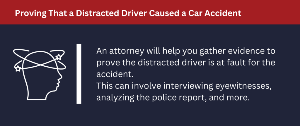 An attorney will help you gather evidence to prove the distracted driver is at fault.
