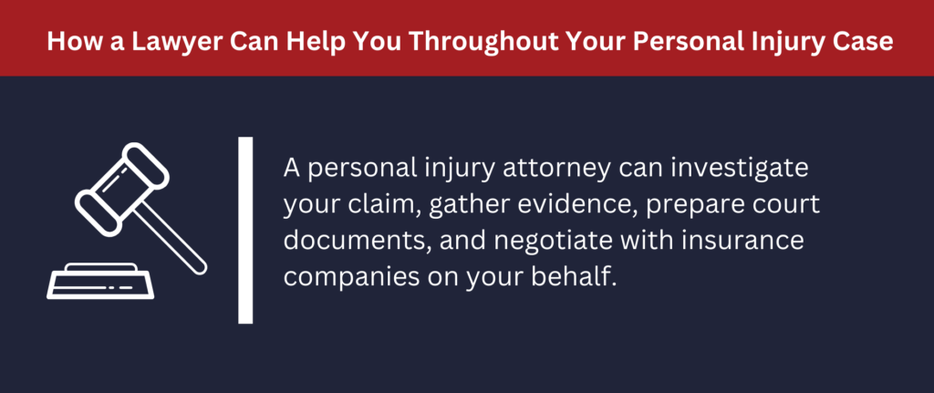 A personal injury attorney can investigate your claim, gather evidence, prepare court documents and negotiate with insurance companies.